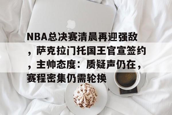 NBA总决赛清晨再迎强敌，萨克拉门托国王官宣签约，主帅态度：质疑声仍在，赛程密集仍需轮换的简单介绍